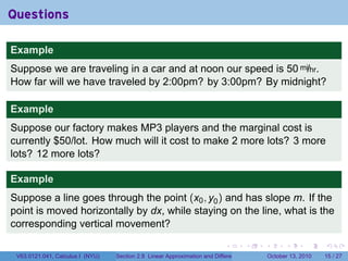 Questions

Example
Suppose we are traveling in a car and at noon our speed is 50 mi/hr.
How far will we have traveled by 2:00pm? by 3:00pm? By midnight?

Example
Suppose our factory makes MP3 players and the marginal cost is
currently $50/lot. How much will it cost to make 2 more lots? 3 more
lots? 12 more lots?

Example
Suppose a line goes through the point (x0 , y0 ) and has slope m. If the
point is moved horizontally by dx, while staying on the line, what is the
corresponding vertical movement?

                                                                            .          .   .         .       .    .

 V63.0121.041, Calculus I (NYU)   Section 2.8 Linear Approximation and Differentials           October 13, 2010   15 / 27
 