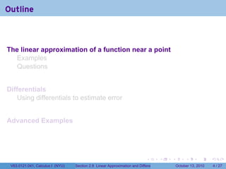 Outline



The linear approximation of a function near a point
  Examples
  Questions


Differentials
    Using differentials to estimate error


Advanced Examples




                                                                            .          .   .        .      .      .

 V63.0121.041, Calculus I (NYU)   Section 2.8 Linear Approximation and Differentials           October 13, 2010       4 / 27
 