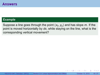 Answers


Example
Suppose a line goes through the point (x0 , y0 ) and has slope m. If the
point is moved horizontally by dx, while staying on the line, what is the
corresponding vertical movement?




                                                                            .          .   .         .       .    .

 V63.0121.041, Calculus I (NYU)   Section 2.8 Linear Approximation and Differentials           October 13, 2010   16 / 27
 