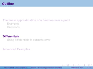 Outline



The linear approximation of a function near a point
  Examples
  Questions


Differentials
    Using differentials to estimate error


Advanced Examples




                                                                            .          .   .         .       .    .

 V63.0121.041, Calculus I (NYU)   Section 2.8 Linear Approximation and Differentials           October 13, 2010   17 / 27
 