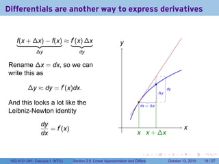 Differentials are another way to express derivatives


    f(x + ∆x) − f(x) ≈ f′ (x) ∆x                               y
                                                               .
               ∆y                    dy

Rename ∆x = dx, so we can
write this as
                                                                                           .
          ∆y ≈ dy = f′ (x)dx.                                                                       .
                                                                                                    dy
                                                                                               .
                                                                                               ∆y

And this looks a lot like the                                             .
                                                                           .
                                                                           dx = ∆x
Leibniz-Newton identity

                  dy                                            .
                     = f′ (x)                                                                                     x
                                                                                                                  .
                  dx                                                     x x
                                                                         . . + ∆x


                                                                            .          .            .         .       .    .

 V63.0121.041, Calculus I (NYU)   Section 2.8 Linear Approximation and Differentials                    October 13, 2010   18 / 27
 