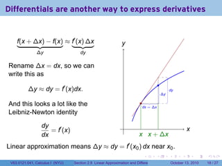 Differentials are another way to express derivatives


    f(x + ∆x) − f(x) ≈ f′ (x) ∆x                               y
                                                               .
               ∆y                    dy

Rename ∆x = dx, so we can
write this as
                                                                                           .
          ∆y ≈ dy = f′ (x)dx.                                                                       .
                                                                                                    dy
                                                                                               .
                                                                                               ∆y

And this looks a lot like the                                             .
                                                                           .
                                                                           dx = ∆x
Leibniz-Newton identity

                  dy                                            .
                     = f′ (x)                                                                                     x
                                                                                                                  .
                  dx                                                     x x
                                                                         . . + ∆x
Linear approximation means ∆y ≈ dy = f′ (x0 ) dx near x0 .
                                                                            .          .            .         .       .    .

 V63.0121.041, Calculus I (NYU)   Section 2.8 Linear Approximation and Differentials                    October 13, 2010   18 / 27
 