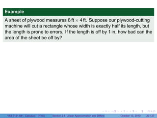 Example
A sheet of plywood measures 8 ft × 4 ft. Suppose our plywood-cutting
machine will cut a rectangle whose width is exactly half its length, but
the length is prone to errors. If the length is off by 1 in, how bad can the
area of the sheet be off by?




                                                                            .          .   .         .       .    .

 V63.0121.041, Calculus I (NYU)   Section 2.8 Linear Approximation and Differentials           October 13, 2010   20 / 27
 