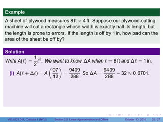 Example
A sheet of plywood measures 8 ft × 4 ft. Suppose our plywood-cutting
machine will cut a rectangle whose width is exactly half its length, but
the length is prone to errors. If the length is off by 1 in, how bad can the
area of the sheet be off by?

Solution
             1 2
Write A(ℓ) =   ℓ . We want to know ∆A when ℓ = 8 ft and ∆ℓ = 1 in.
             2      ( )
                      97     9409         9409
  (I) A(ℓ + ∆ℓ) = A       =       So ∆A =       − 32 ≈ 0.6701.
                      12      288          288




                                                                            .          .   .         .       .    .

 V63.0121.041, Calculus I (NYU)   Section 2.8 Linear Approximation and Differentials           October 13, 2010   20 / 27
 