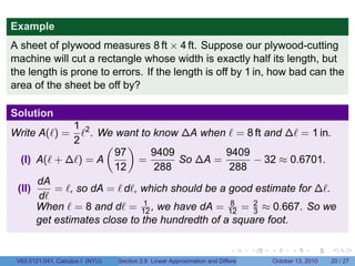 Example
A sheet of plywood measures 8 ft × 4 ft. Suppose our plywood-cutting
machine will cut a rectangle whose width is exactly half its length, but
the length is prone to errors. If the length is off by 1 in, how bad can the
area of the sheet be off by?

Solution
              1 2
Write A(ℓ) =    ℓ . We want to know ∆A when ℓ = 8 ft and ∆ℓ = 1 in.
              2      ( )
                       97      9409            9409
  (I) A(ℓ + ∆ℓ) = A         =       So ∆A =         − 32 ≈ 0.6701.
                       12      288             288
      dA
 (II)     = ℓ, so dA = ℓ dℓ, which should be a good estimate for ∆ℓ.
      dℓ
      When ℓ = 8 and dℓ = 12 , we have dA = 12 = 2 ≈ 0.667. So we
                             1                  8
                                                    3
      get estimates close to the hundredth of a square foot.

                                                                            .          .   .         .       .    .

 V63.0121.041, Calculus I (NYU)   Section 2.8 Linear Approximation and Differentials           October 13, 2010   20 / 27
 