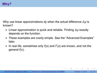 Why?



Why use linear approximations dy when the actual difference ∆y is
known?
      Linear approximation is quick and reliable. Finding ∆y exactly
      depends on the function.
      These examples are overly simple. See the “Advanced Examples”
      later.
      In real life, sometimes only f(a) and f′ (a) are known, and not the
      general f(x).




                                                                            .          .   .         .       .    .

 V63.0121.041, Calculus I (NYU)   Section 2.8 Linear Approximation and Differentials           October 13, 2010   21 / 27
 