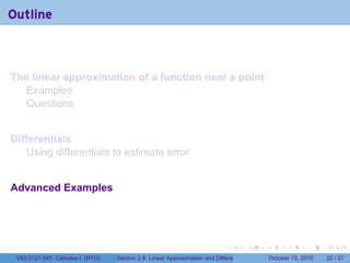 Outline



The linear approximation of a function near a point
  Examples
  Questions


Differentials
    Using differentials to estimate error


Advanced Examples




                                                                            .          .   .         .       .    .

 V63.0121.041, Calculus I (NYU)   Section 2.8 Linear Approximation and Differentials           October 13, 2010   22 / 27
 