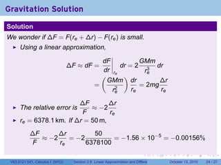 Gravitation Solution
Solution
We wonder if ∆F = F(re + ∆r) − F(re ) is small.
      Using a linear approximation,

                                                  dF           GMm
                                  ∆F ≈ dF =             dr = 2 3 dr
                                                  dr re         re
                                                  (      )
                                                    GMm dr           ∆r
                                                =     2
                                                               = 2mg
                                                     re     re       re

                          ∆F        ∆r
      The relative error is   ≈ −2
                           F        re
      re = 6378.1 km. If ∆r = 50 m,
            ∆F      ∆r         50
               ≈ −2    = −2         = −1.56 × 10−5 = −0.00156%
             F      re      6378100
                                                                              .          .   .         .       .    .

 V63.0121.041, Calculus I (NYU)     Section 2.8 Linear Approximation and Differentials           October 13, 2010   24 / 27
 