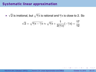 Systematic linear approximation

      √                    √
       2 is irrational, but 9/4 is rational and 9/4 is close to 2. So
                       √   √           √                                1                         17
                        2 = 9/4 − 1/4 ≈ 9/4 +                                   (−1/4) =
                                                                    2(3/2)                        12




                                                                            .          .   .         .       .    .

 V63.0121.041, Calculus I (NYU)   Section 2.8 Linear Approximation and Differentials           October 13, 2010   25 / 27
 