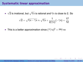 Systematic linear approximation

      √                    √
       2 is irrational, but 9/4 is rational and 9/4 is close to 2. So
                       √   √           √                                1                         17
                        2 = 9/4 − 1/4 ≈ 9/4 +                                   (−1/4) =
                                                                    2(3/2)                        12


      This is a better approximation since (17/12)2 = 289/144




                                                                            .          .   .         .       .    .

 V63.0121.041, Calculus I (NYU)   Section 2.8 Linear Approximation and Differentials           October 13, 2010   25 / 27
 