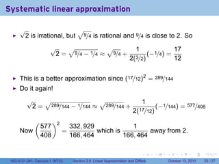 Systematic linear approximation

      √                    √
       2 is irrational, but 9/4 is rational and 9/4 is close to 2. So
                       √   √           √                                 1                         17
                        2 = 9/4 − 1/4 ≈ 9/4 +                                    (−1/4) =
                                                                     2(3/2)                        12


      This is a better approximation since (17/12)2 = 289/144
      Do it again!
          √   √                 √                                         1
           2 = 289/144 − 1/144 ≈ 289/144 +                                      (−1/144) = 577/408
                                                                       2(17/12)
               (         )2
                   577            332, 929             1
      Now                     =            which is          away from 2.
                   408            166, 464          166, 464

                                                                             .          .   .         .       .    .

 V63.0121.041, Calculus I (NYU)    Section 2.8 Linear Approximation and Differentials           October 13, 2010   25 / 27
 