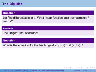 The Big Idea

Question
Let f be differentiable at a. What linear function best approximates f
near a?

Answer
The tangent line, of course!

Question
What is the equation for the line tangent to y = f(x) at (a, f(a))?




                                                                            .          .   .        .      .      .

 V63.0121.041, Calculus I (NYU)   Section 2.8 Linear Approximation and Differentials           October 13, 2010       5 / 27
 