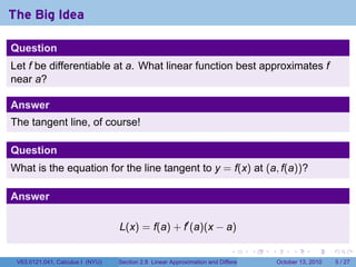 The Big Idea

Question
Let f be differentiable at a. What linear function best approximates f
near a?

Answer
The tangent line, of course!

Question
What is the equation for the line tangent to y = f(x) at (a, f(a))?

Answer

                                  L(x) = f(a) + f′ (a)(x − a)

                                                                            .          .   .        .      .      .

 V63.0121.041, Calculus I (NYU)   Section 2.8 Linear Approximation and Differentials           October 13, 2010       5 / 27
 