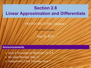 Section 2.8
 Linear Approximation and Differentials

                V63.0121.002.2010Su, Calculus I

                         New York University


                         May 26, 2010


Announcements

   Quiz 2 Thursday on Sections 1.5–2.5
   No class Monday, May 31
   Assignment 2 due Tuesday, June 1

                                               .   .   .   .   .   .
 