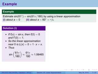 Example
 .
 Example
 Estimate sin(61◦ ) = sin(61π/180) by using a linear approximation
 (i) about a = 0     (ii) about a = 60◦ = π/3.


 Solution (i)

        If f(x) = sin x, then f(0) = 0
        and f′ (0) = 1.
        So the linear approximation
        near 0 is L(x) = 0 + 1 · x = x.
        Thus
             (      )
                61π       61π
         sin           ≈       ≈ 1.06465
                180       180

 .

                                                                           .   .   .     .      .     .

V63.0121.002.2010Su, Calculus I (NYU)   Section 2.8 Linear Approximation               May 26, 2010       7 / 27
 