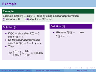 Example
 .
 Example
 Estimate sin(61◦ ) = sin(61π/180) by using a linear approximation
 (i) about a = 0     (ii) about a = 60◦ = π/3.


 Solution (i)                                              Solution (ii)
                                                                               (π)
                                                                  We have f            =         and
        If f(x) = sin x, then f(0) = 0                              ( )            3
        and f′ (0) = 1.                                           f′ π = .
                                                                     3
        So the linear approximation
        near 0 is L(x) = 0 + 1 · x = x.
        Thus
             (      )
                61π       61π
         sin           ≈       ≈ 1.06465
                180       180

 .

                                                                           .   .       .     .         .   .

V63.0121.002.2010Su, Calculus I (NYU)   Section 2.8 Linear Approximation                   May 26, 2010        7 / 27
 