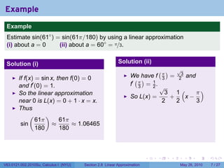 Example
 .
 Example
 Estimate sin(61◦ ) = sin(61π/180) by using a linear approximation
 (i) about a = 0     (ii) about a = 60◦ = π/3.


 Solution (i)                                              Solution (ii)
                                                                               (π)         √
                                                                                            3
                                                                  We have f            =            and
        If f(x) = sin x, then f(0) = 0                              ( )            3       2
        and f′ (0) = 1.                                           f′ π = 1 .
                                                                     3   2         √
        So the linear approximation                                                  3 1(    π)
                                                                  So L(x) =           +   x−
        near 0 is L(x) = 0 + 1 · x = x.                                             2   2    3
        Thus
             (      )
                61π       61π
         sin           ≈       ≈ 1.06465
                180       180

 .

                                                                           .   .       .        .         .   .

V63.0121.002.2010Su, Calculus I (NYU)   Section 2.8 Linear Approximation                    May 26, 2010          7 / 27
 