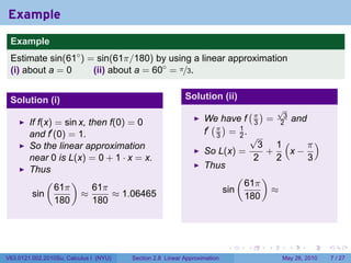 Example
 .
 Example
 Estimate sin(61◦ ) = sin(61π/180) by using a linear approximation
 (i) about a = 0     (ii) about a = 60◦ = π/3.


 Solution (i)                                              Solution (ii)
                                                                                     (π)         √
                                                                                                  3
                                                                  We have f                  =             and
        If f(x) = sin x, then f(0) = 0                              ( )                  3       2
        and f′ (0) = 1.                                           f′ π = 1 .
                                                                     3   2               √
        So the linear approximation                                                        3 1(    π)
                                                                  So L(x) =                 +   x−
        near 0 is L(x) = 0 + 1 · x = x.                                                   2   2    3
        Thus                                                      Thus
             (      )                                                            (           )
                61π       61π                                                        61π
         sin           ≈       ≈ 1.06465                                   sin                   ≈
                180       180                                                        180


 .

                                                                            .        .       .         .         .   .

V63.0121.002.2010Su, Calculus I (NYU)   Section 2.8 Linear Approximation                             May 26, 2010        7 / 27
 