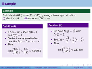 Example
 .
 Example
 Estimate sin(61◦ ) = sin(61π/180) by using a linear approximation
 (i) about a = 0     (ii) about a = 60◦ = π/3.


 Solution (i)                                              Solution (ii)
                                                                                     (π)          √
                                                                                                   3
                                                                  We have f                  =             and
        If f(x) = sin x, then f(0) = 0                              ( )                  3        2
        and f′ (0) = 1.                                           f′ π = 1 .
                                                                     3   2               √
        So the linear approximation                                                        3 1(    π)
                                                                  So L(x) =                 +   x−
        near 0 is L(x) = 0 + 1 · x = x.                                                   2   2    3
        Thus                                                      Thus
             (      )                                                            (           )
                61π       61π                                                        61π
         sin           ≈       ≈ 1.06465                                   sin                   ≈ 0.87475
                180       180                                                        180


 .

                                                                            .        .       .         .         .   .

V63.0121.002.2010Su, Calculus I (NYU)   Section 2.8 Linear Approximation                           May 26, 2010          7 / 27
 
