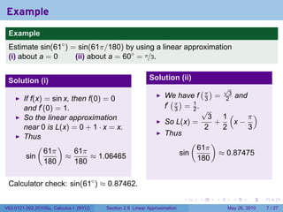 Example
 .
 Example
 Estimate sin(61◦ ) = sin(61π/180) by using a linear approximation
 (i) about a = 0     (ii) about a = 60◦ = π/3.


 Solution (i)                                              Solution (ii)
                                                                                     (π)          √
                                                                                                   3
                                                                  We have f                  =             and
        If f(x) = sin x, then f(0) = 0                              ( )                  3        2
        and f′ (0) = 1.                                           f′ π = 1 .
                                                                     3   2               √
        So the linear approximation                                                        3 1(    π)
                                                                  So L(x) =                 +   x−
        near 0 is L(x) = 0 + 1 · x = x.                                                   2   2    3
        Thus                                                      Thus
             (      )                                                            (           )
                61π       61π                                                        61π
         sin           ≈       ≈ 1.06465                                   sin                   ≈ 0.87475
                180       180                                                        180


 Calculator check: sin(61◦ ) ≈ 0.87462.
 .

                                                                            .        .       .         .         .   .

V63.0121.002.2010Su, Calculus I (NYU)   Section 2.8 Linear Approximation                           May 26, 2010          7 / 27
 
