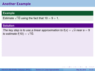 Another Example

 Example
                 √
 Estimate         10 using the fact that 10 = 9 + 1.

 Solution
                                                                                   √
 The key step is to use a linear approximation to f(x) =
                     √                                                              x near a = 9
 to estimate f(10) = 10.




                                                                           .   .   .     .      .     .

V63.0121.002.2010Su, Calculus I (NYU)   Section 2.8 Linear Approximation               May 26, 2010       9 / 27
 