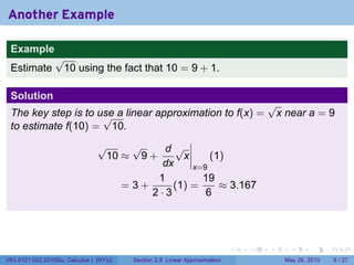Another Example

 Example
                 √
 Estimate         10 using the fact that 10 = 9 + 1.

 Solution
                                                                                   √
 The key step is to use a linear approximation to f(x) =
                     √                                                              x near a = 9
 to estimate f(10) = 10.
                               √    √     d√
                                10 ≈ 9 +      x     (1)
                                          dx    x=9
                                         1        19
                                   =3+      (1) =     ≈ 3.167
                                       2·3         6




                                                                           .   .   .     .      .     .

V63.0121.002.2010Su, Calculus I (NYU)   Section 2.8 Linear Approximation               May 26, 2010       9 / 27
 