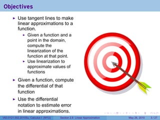 Objectives
           Use tangent lines to make
           linear approximations to a
           function.
                   Given a function and a
                   point in the domain,
                   compute the
                   linearization of the
                   function at that point.
                   Use linearization to
                   approximate values of
                   functions
           Given a function, compute
           the differential of that
           function
           Use the differential
           notation to estimate error
           in linear approximations.                                       .   .   .     .      .     .

V63.0121.002.2010Su, Calculus I (NYU)   Section 2.8 Linear Approximation               May 26, 2010       3 / 27
 