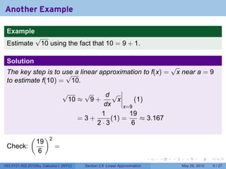 Another Example

 Example
                 √
 Estimate         10 using the fact that 10 = 9 + 1.

 Solution
                                                                                   √
 The key step is to use a linear approximation to f(x) =
                     √                                                              x near a = 9
 to estimate f(10) = 10.
                                √    √     d√
                                 10 ≈ 9 +      x     (1)
                                           dx    x=9
                                          1        19
                                    =3+      (1) =     ≈ 3.167
                                        2·3         6

              (        )2
                  19
 Check:                     =
                  6
                                                                           .   .   .     .      .     .

V63.0121.002.2010Su, Calculus I (NYU)   Section 2.8 Linear Approximation               May 26, 2010       9 / 27
 
