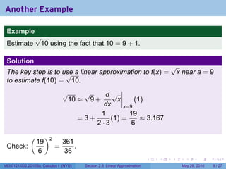Another Example

 Example
                 √
 Estimate         10 using the fact that 10 = 9 + 1.

 Solution
                                                                                   √
 The key step is to use a linear approximation to f(x) =
                     √                                                              x near a = 9
 to estimate f(10) = 10.
                                √    √     d√
                                 10 ≈ 9 +      x     (1)
                                           dx    x=9
                                          1        19
                                    =3+      (1) =     ≈ 3.167
                                        2·3         6

              (        )2
                  19            361
 Check:                     =       .
                  6             36
                                                                           .   .   .     .      .     .

V63.0121.002.2010Su, Calculus I (NYU)   Section 2.8 Linear Approximation               May 26, 2010       9 / 27
 