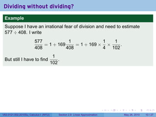Dividing without dividing?
 Example
 Suppose I have an irrational fear of division and need to estimate
 577 ÷ 408. I write
                         577            1             1  1
                             = 1 + 169     = 1 + 169 × ×    .
                         408           408            4 102
                                         1
 But still I have to find                   .
                                        102




                                                                               .   .   .      .      .    .

V63.0121.002.2010Su, Calculus I (NYU)       Section 2.8 Linear Approximation               May 26, 2010   10 / 27
 