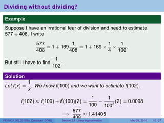 Dividing without dividing?
 Example
 Suppose I have an irrational fear of division and need to estimate
 577 ÷ 408. I write
                         577            1             1  1
                             = 1 + 169     = 1 + 169 × ×    .
                         408           408            4 102
                                         1
 But still I have to find                   .
                                        102

 Solution
                  1
 Let f(x) =         . We know f(100) and we want to estimate f(102).
                  x
                                                                  1   1
             f(102) ≈ f(100) + f′ (100)(2) =                        −     (2) = 0.0098
                                                                 100 1002
                                                    577
                                            =⇒          ≈ 1.41405
                                                    408                        .   .   .      .      .    .

V63.0121.002.2010Su, Calculus I (NYU)       Section 2.8 Linear Approximation               May 26, 2010   10 / 27
 