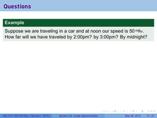 Questions

 Example
 Suppose we are traveling in a car and at noon our speed is 50 mi/hr.
 How far will we have traveled by 2:00pm? by 3:00pm? By midnight?




                                                                           .   .   .     .      .     .

V63.0121.002.2010Su, Calculus I (NYU)   Section 2.8 Linear Approximation               May 26, 2010   11 / 27
 