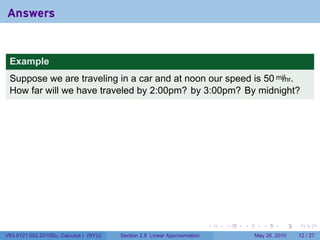 Answers


 Example
 Suppose we are traveling in a car and at noon our speed is 50 mi/hr.
 How far will we have traveled by 2:00pm? by 3:00pm? By midnight?




                                                                           .   .   .      .      .    .

V63.0121.002.2010Su, Calculus I (NYU)   Section 2.8 Linear Approximation               May 26, 2010   12 / 27
 