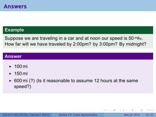 Answers


 Example
 Suppose we are traveling in a car and at noon our speed is 50 mi/hr.
 How far will we have traveled by 2:00pm? by 3:00pm? By midnight?

 Answer

         100 mi
         150 mi
         600 mi (?) (Is it reasonable to assume 12 hours at the same
         speed?)



                                                                           .   .   .      .      .    .

V63.0121.002.2010Su, Calculus I (NYU)   Section 2.8 Linear Approximation               May 26, 2010   12 / 27
 