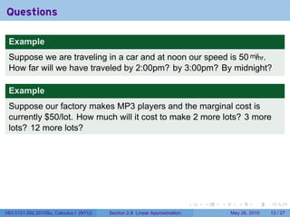 Questions

 Example
 Suppose we are traveling in a car and at noon our speed is 50 mi/hr.
 How far will we have traveled by 2:00pm? by 3:00pm? By midnight?

 Example
 Suppose our factory makes MP3 players and the marginal cost is
 currently $50/lot. How much will it cost to make 2 more lots? 3 more
 lots? 12 more lots?




                                                                           .   .   .      .      .    .

V63.0121.002.2010Su, Calculus I (NYU)   Section 2.8 Linear Approximation               May 26, 2010   13 / 27
 