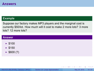 Answers


 Example
 Suppose our factory makes MP3 players and the marginal cost is
 currently $50/lot. How much will it cost to make 2 more lots? 3 more
 lots? 12 more lots?

 Answer

         $100
         $150
         $600 (?)




                                                                           .   .   .      .      .    .

V63.0121.002.2010Su, Calculus I (NYU)   Section 2.8 Linear Approximation               May 26, 2010   14 / 27
 