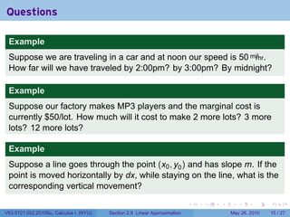 Questions

 Example
 Suppose we are traveling in a car and at noon our speed is 50 mi/hr.
 How far will we have traveled by 2:00pm? by 3:00pm? By midnight?

 Example
 Suppose our factory makes MP3 players and the marginal cost is
 currently $50/lot. How much will it cost to make 2 more lots? 3 more
 lots? 12 more lots?

 Example
 Suppose a line goes through the point (x0 , y0 ) and has slope m. If the
 point is moved horizontally by dx, while staying on the line, what is the
 corresponding vertical movement?

                                                                           .   .   .      .      .    .

V63.0121.002.2010Su, Calculus I (NYU)   Section 2.8 Linear Approximation               May 26, 2010   15 / 27
 
