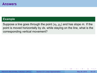 Answers


 Example
 Suppose a line goes through the point (x0 , y0 ) and has slope m. If the
 point is moved horizontally by dx, while staying on the line, what is the
 corresponding vertical movement?




                                                                           .   .   .      .      .    .

V63.0121.002.2010Su, Calculus I (NYU)   Section 2.8 Linear Approximation               May 26, 2010   16 / 27
 