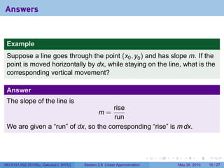 Answers


 Example
 Suppose a line goes through the point (x0 , y0 ) and has slope m. If the
 point is moved horizontally by dx, while staying on the line, what is the
 corresponding vertical movement?

 Answer
 The slope of the line is
                                      rise
                                                m=
                                      run
 We are given a “run” of dx, so the corresponding “rise” is m dx.



                                                                           .   .   .      .      .    .

V63.0121.002.2010Su, Calculus I (NYU)   Section 2.8 Linear Approximation               May 26, 2010   16 / 27
 