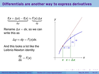Differentials are another way to express derivatives


       f(x + ∆x) − f(x) ≈ f′ (x) ∆x                            y
                                                               .
                  ∆y                    dy

  Rename ∆x = dx, so we can
  write this as
                                                                                       .
             ∆y ≈ dy = f′ (x)dx.                                                                .
                                                                                                dy
                                                                                           .
                                                                                           ∆y

  And this looks a lot like the                                             .
                                                                             .
                                                                             dx = ∆x
  Leibniz-Newton identity

                    dy                                          .
                       = f′ (x)                                                                             x
                                                                                                            .
                    dx                                                      x x
                                                                            . . + ∆x


                                                                             .     .            .       .       .   .

V63.0121.002.2010Su, Calculus I (NYU)    Section 2.8 Linear Approximation                            May 26, 2010   18 / 27
 