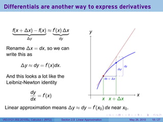 Differentials are another way to express derivatives


       f(x + ∆x) − f(x) ≈ f′ (x) ∆x                            y
                                                               .
                  ∆y                    dy

  Rename ∆x = dx, so we can
  write this as
                                                                                       .
             ∆y ≈ dy = f′ (x)dx.                                                                .
                                                                                                dy
                                                                                           .
                                                                                           ∆y

  And this looks a lot like the                                             .
                                                                             .
                                                                             dx = ∆x
  Leibniz-Newton identity

                    dy                                          .
                       = f′ (x)                                                                             x
                                                                                                            .
                    dx                                                      x x
                                                                            . . + ∆x
 Linear approximation means ∆y ≈ dy = f′ (x0 ) dx near x0 .
                                                                             .     .            .       .       .   .

V63.0121.002.2010Su, Calculus I (NYU)    Section 2.8 Linear Approximation                            May 26, 2010   18 / 27
 