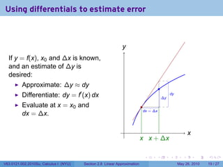 Using differentials to estimate error



                                                              y
                                                              .
  If y = f(x), x0 and ∆x is known,
  and an estimate of ∆y is
  desired:
          Approximate: ∆y ≈ dy                                                        .
          Differentiate: dy = f′ (x) dx                                                   .
                                                                                          ∆y
                                                                                               .
                                                                                               dy


          Evaluate at x = x0 and                                           .
                                                                            .
                                                                            dx = ∆x
          dx = ∆x.

                                                               .                                           x
                                                                                                           .
                                                                           x x
                                                                           . . + ∆x

                                                                            .     .            .       .       .   .

V63.0121.002.2010Su, Calculus I (NYU)   Section 2.8 Linear Approximation                            May 26, 2010   19 / 27
 