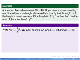 Example
 A sheet of plywood measures 8 ft × 4 ft. Suppose our plywood-cutting
 machine will cut a rectangle whose width is exactly half its length, but
 the length is prone to errors. If the length is off by 1 in, how bad can the
 area of the sheet be off by?

 Solution
                       1 2
 Write A(ℓ) =            ℓ . We want to know ∆A when ℓ = 8 ft and ∆ℓ = 1 in.
                       2




                                                                           .   .   .      .      .    .

V63.0121.002.2010Su, Calculus I (NYU)   Section 2.8 Linear Approximation               May 26, 2010   20 / 27
 