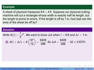 Example
 A sheet of plywood measures 8 ft × 4 ft. Suppose our plywood-cutting
 machine will cut a rectangle whose width is exactly half its length, but
 the length is prone to errors. If the length is off by 1 in, how bad can the
 area of the sheet be off by?

 Solution
                1 2
 Write A(ℓ) =     ℓ . We want to know ∆A when ℓ = 8 ft and ∆ℓ = 1 in.
                2      ( )
                         97     9409         9409
     (I) A(ℓ + ∆ℓ) = A       =       So ∆A =       − 32 ≈ 0.6701.
                         12      288          288




                                                                           .   .   .      .      .    .

V63.0121.002.2010Su, Calculus I (NYU)   Section 2.8 Linear Approximation               May 26, 2010   20 / 27
 