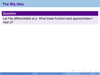 The Big Idea

 Question
 Let f be differentiable at a. What linear function best approximates f
 near a?




                                                                           .   .   .     .      .     .

V63.0121.002.2010Su, Calculus I (NYU)   Section 2.8 Linear Approximation               May 26, 2010       5 / 27
 
