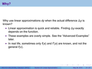 Why?



 Why use linear approximations dy when the actual difference ∆y is
 known?
         Linear approximation is quick and reliable. Finding ∆y exactly
         depends on the function.
         These examples are overly simple. See the “Advanced Examples”
         later.
         In real life, sometimes only f(a) and f′ (a) are known, and not the
         general f(x).




                                                                           .   .   .      .      .    .

V63.0121.002.2010Su, Calculus I (NYU)   Section 2.8 Linear Approximation               May 26, 2010   21 / 27
 