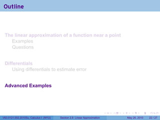 Outline



 The linear approximation of a function near a point
   Examples
   Questions


 Differentials
     Using differentials to estimate error


 Advanced Examples




                                                                           .   .   .      .      .    .

V63.0121.002.2010Su, Calculus I (NYU)   Section 2.8 Linear Approximation               May 26, 2010   22 / 27
 