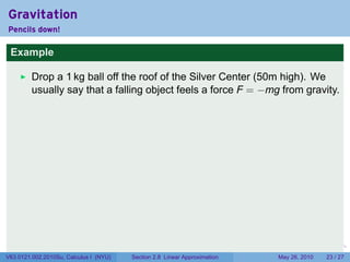 Gravitation
Pencils down!

 Example

         Drop a 1 kg ball off the roof of the Silver Center (50m high). We
         usually say that a falling object feels a force F = −mg from gravity.




                                                                           .   .   .      .      .    .

V63.0121.002.2010Su, Calculus I (NYU)   Section 2.8 Linear Approximation               May 26, 2010   23 / 27
 
