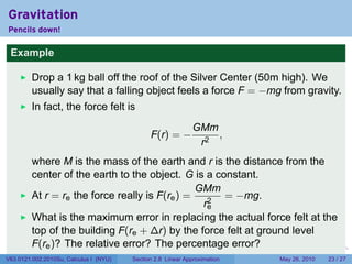 Gravitation
Pencils down!

 Example

         Drop a 1 kg ball off the roof of the Silver Center (50m high). We
         usually say that a falling object feels a force F = −mg from gravity.
         In fact, the force felt is
                                                              GMm
                                              F(r) = −            ,
                                                               r2
         where M is the mass of the earth and r is the distance from the
         center of the earth to the object. G is a constant.
                                                GMm
         At r = re the force really is F(re ) =      = −mg.
                                                 r2
                                                  e
         What is the maximum error in replacing the actual force felt at the
         top of the building F(re + ∆r) by the force felt at ground level
         F(re )? The relative error? The percentage error?                 .   .   .      .      .    .

V63.0121.002.2010Su, Calculus I (NYU)   Section 2.8 Linear Approximation               May 26, 2010   23 / 27
 