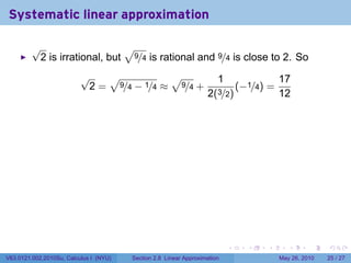 Systematic linear approximation

         √                    √
          2 is irrational, but 9/4 is rational and 9/4 is close to 2. So
                          √   √           √                            1                  17
                           2 = 9/4 − 1/4 ≈ 9/4 +                               (−1/4) =
                                                                   2(3/2)                 12




                                                                           .     .   .       .      .    .

V63.0121.002.2010Su, Calculus I (NYU)   Section 2.8 Linear Approximation                  May 26, 2010   25 / 27
 